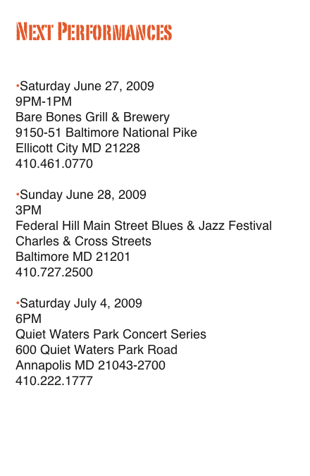 Next Performances

•Saturday June 27, 2009
9PM-1PM
Bare Bones Grill & Brewery
9150-51 Baltimore National Pike
Ellicott City MD 21228
410.461.0770

•Sunday June 28, 2009
3PM
Federal Hill Main Street Blues & Jazz Festival
Charles & Cross Streets
Baltimore MD 21201
410.727.2500

•Saturday July 4, 2009
6PM
Quiet Waters Park Concert Series
600 Quiet Waters Park Road
Annapolis MD 21043-2700
410.222.1777
www.friendsofquietwaterspark.org

Complete Schedule…